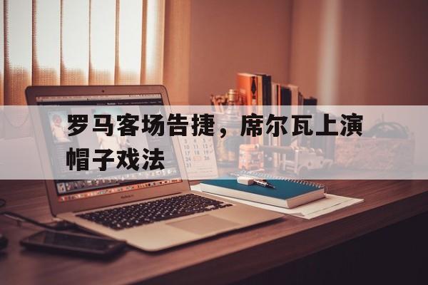 罗马客场告捷，席尔瓦上演帽子戏法的简单介绍