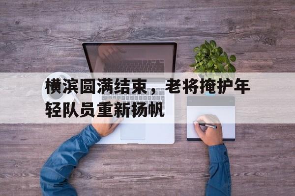 横滨圆满结束，老将掩护年轻队员重新扬帆的简单介绍